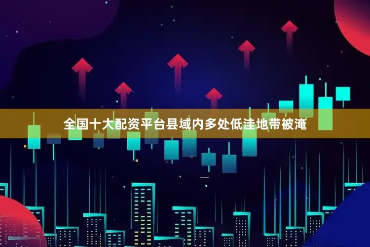 全国十大配资平台县域内多处低洼地带被淹