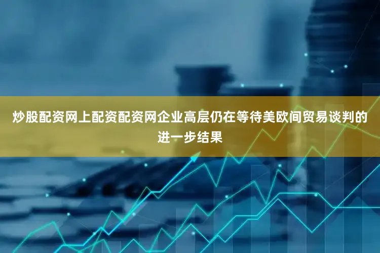炒股配资网上配资配资网企业高层仍在等待美欧间贸易谈判的进一步结果