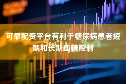 可靠配资平台有利于糖尿病患者短期和长期血糖控制