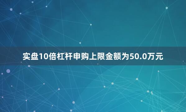 实盘10倍杠杆申购上限金额为50.0万元