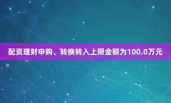 配资理财申购、转换转入上限金额为100.0万元