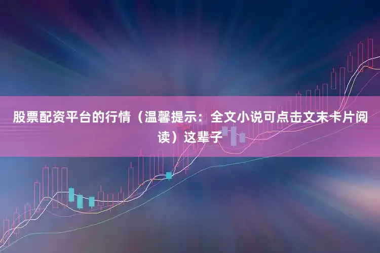 股票配资平台的行情（温馨提示：全文小说可点击文末卡片阅读）这辈子