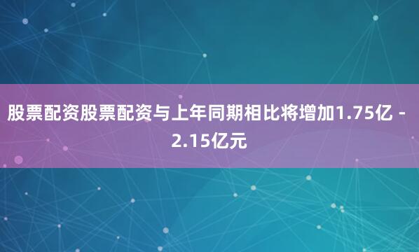 股票配资股票配资与上年同期相比将增加1.75亿 - 2.15亿元