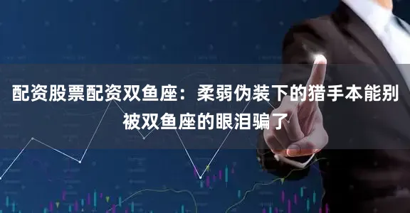 配资股票配资双鱼座：柔弱伪装下的猎手本能别被双鱼座的眼泪骗了