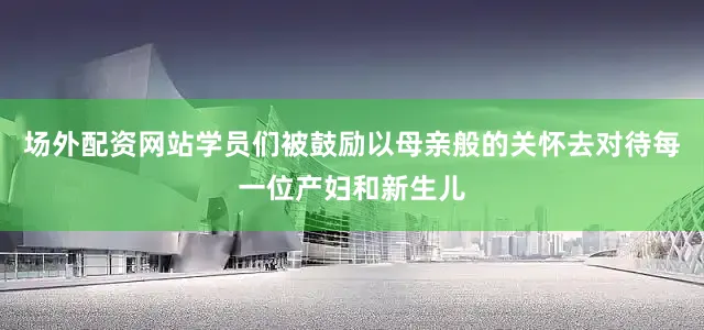 场外配资网站学员们被鼓励以母亲般的关怀去对待每一位产妇和新生儿