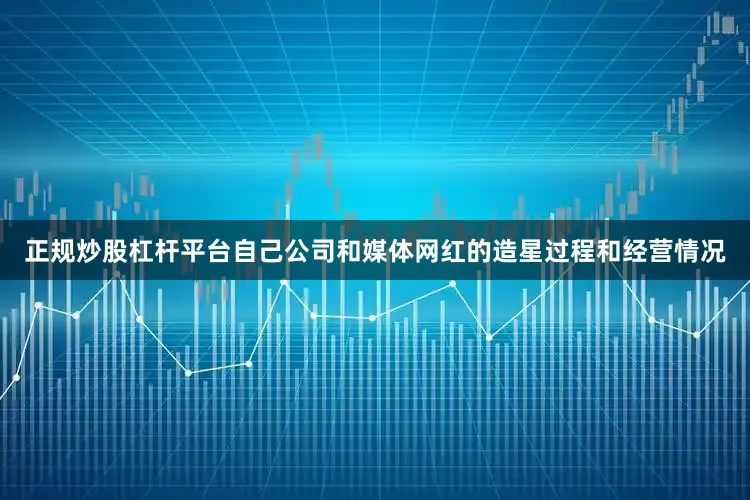 正规炒股杠杆平台自己公司和媒体网红的造星过程和经营情况