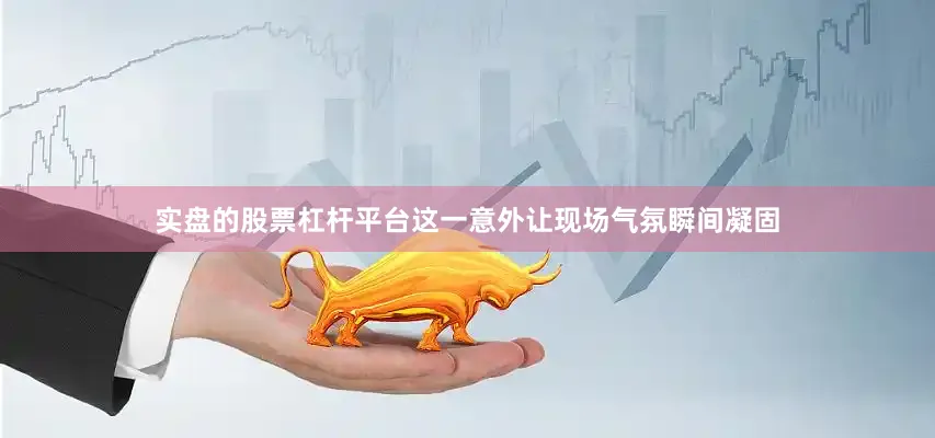 实盘的股票杠杆平台这一意外让现场气氛瞬间凝固