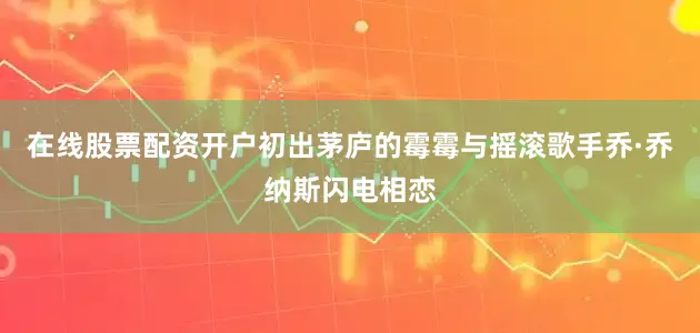 在线股票配资开户初出茅庐的霉霉与摇滚歌手乔·乔纳斯闪电相恋