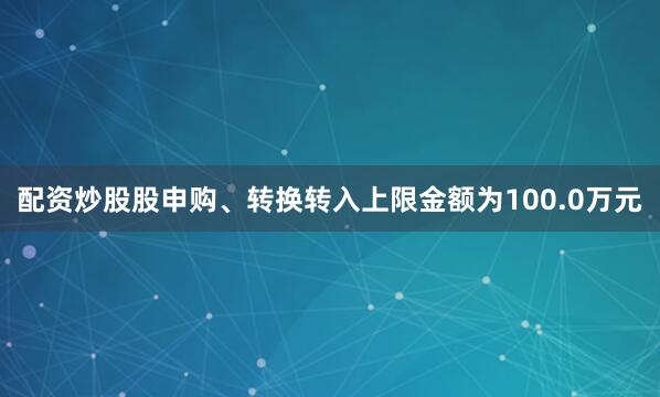 配资炒股股申购、转换转入上限金额为100.0万元